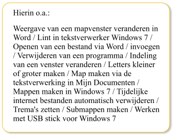 Hierin o.a.: Weergave van een mapvenster veranderen in Word / Lint in tekstverwerker Windows 7 / Openen van een bestand via Word / invoegen / Verwijderen van een programma / Indeling van een venster veranderen / Letters kleiner of groter maken / Map maken via de tekstverwerking in Mijn Documenten / Mappen maken in Windows 7 / Tijdelijke internet bestanden automatisch verwijderen / Trema's zetten / Submappen maken / Werken met USB stick voor Windows 7